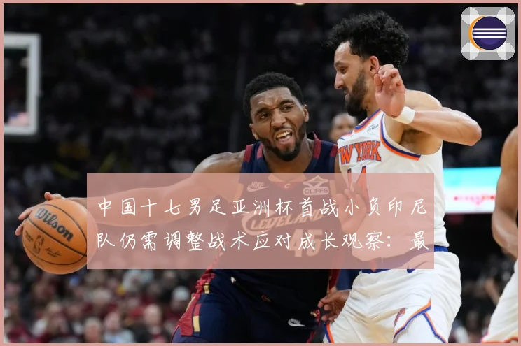 中国十七男足亚洲杯首战小负印尼队仍需调整战术应对成长观察：最新赛事动态与深度分析
