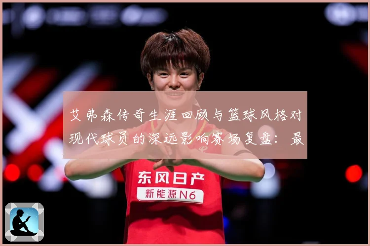 艾弗森传奇生涯回顾与篮球风格对现代球员的深远影响赛场复盘：最新赛事动态与深度分析