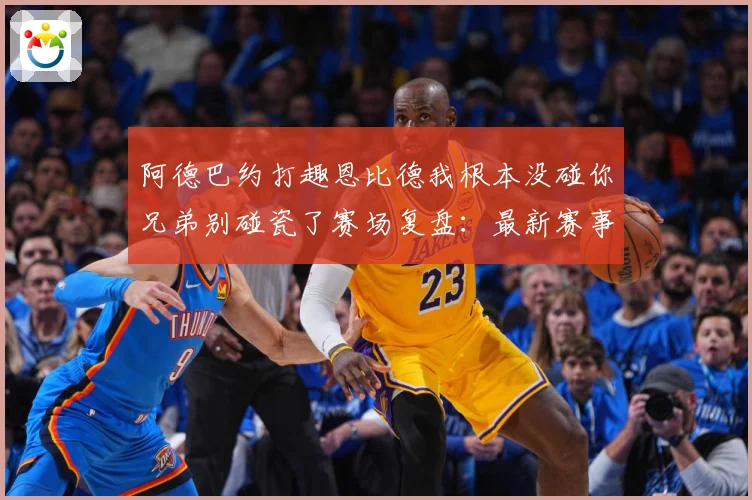 阿德巴约打趣恩比德我根本没碰你兄弟别碰瓷了赛场复盘：最新赛事动态与深度分析