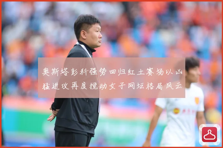 奥斯塔彭科强势回归红土赛场以凶猛进攻再度搅动女子网坛格局风云赛场观察：最新赛事动态与深度分析