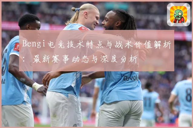 Bengi电竞技术特点与战术价值解析：最新赛事动态与深度分析
