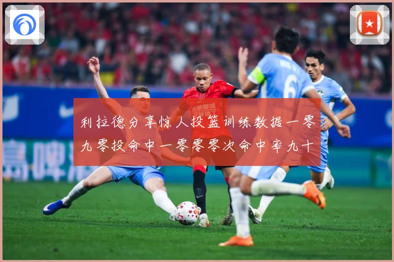 利拉德分享惊人投篮训练数据一零九零投命中一零零零次命中率九十赛场复盘：最新赛事动态与深度分析