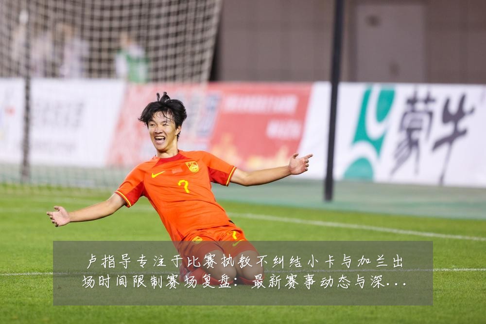卢指导专注于比赛执教不纠结小卡与加兰出场时间限制赛场复盘:最新赛事动态与深度分析