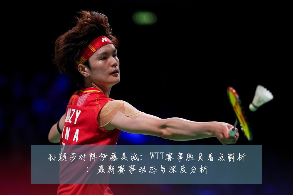 孙颖莎对阵伊藤美诚:WTT赛事胜负看点解析:最新赛事动态与深度分析