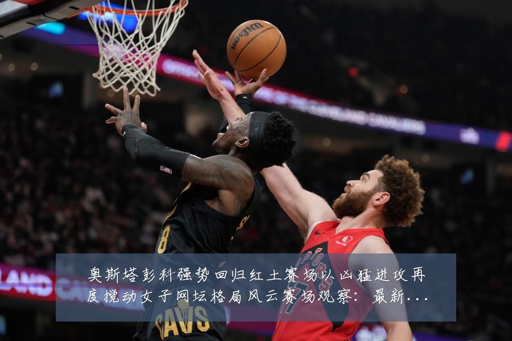 奥斯塔彭科强势回归红土赛场以凶猛进攻再度搅动女子网坛格局风云赛场观察:最新赛事动态与深度分析