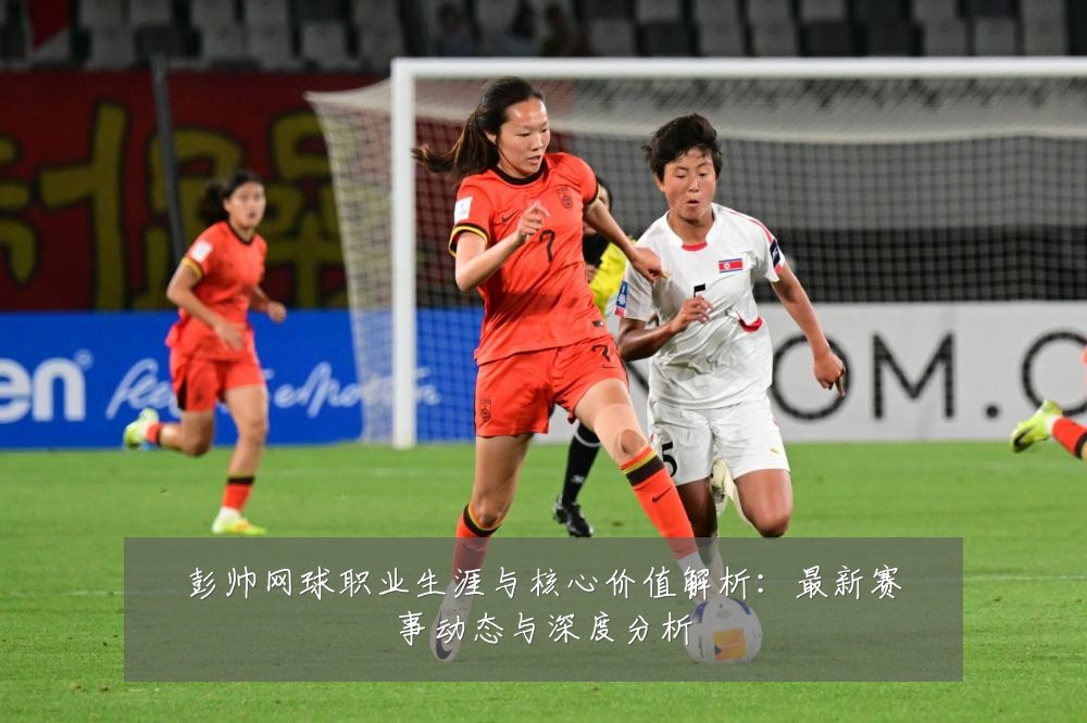 彭帅网球职业生涯与核心价值解析：最新赛事动态与深度分析